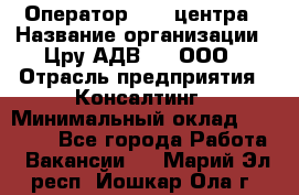 Оператор Call-центра › Название организации ­ Цру АДВ777, ООО › Отрасль предприятия ­ Консалтинг › Минимальный оклад ­ 50 000 - Все города Работа » Вакансии   . Марий Эл респ.,Йошкар-Ола г.